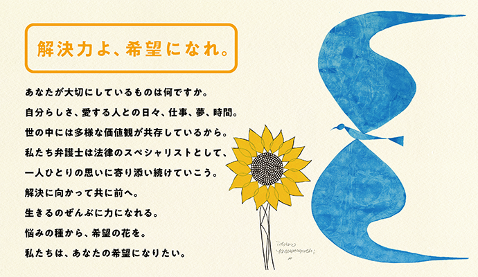 解決力よ、希望になれ。　あなたが大切にしているものは何ですか。自分らしさ、愛する人との日々、仕事、夢、時間。世の中には多様な価値観が共存しているから。私たち弁護士は法律のスペシャリストとして、一人ひとりの思いに寄り添い続けていこう。解決に向かって共に前へ。生きるのぜんぶに力になれる。悩みの種から、希望の花を。私たちは、あなたの希望になりたい。
